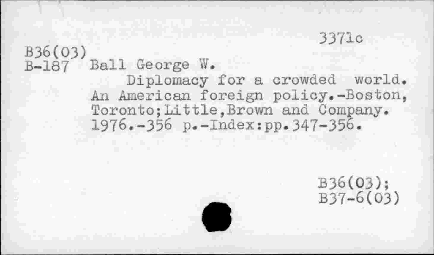 ﻿3371c
B36(O3)
B-187 Ball George W.
Diplomacy for a crowded world. An American foreign policy.-Boston, Toronto;Littie,Brown and Company. 1976.-356 p.-Index:pp.347-356.
B36(O3);
B37-6(O3)